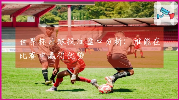 世界杯让球投注盘口分析：谁能在比赛中赢得优势